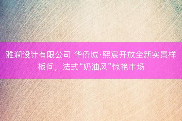 雅澜设计有限公司 华侨城·熙宸开放全新实景样板间，法式“奶油风”惊艳市场