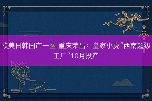 欧美日韩国产一区 重庆荣昌：皇家小虎“西南超级工厂”10月投产