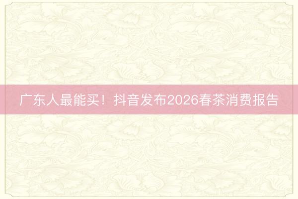 广东人最能买！抖音发布2026春茶消费报告