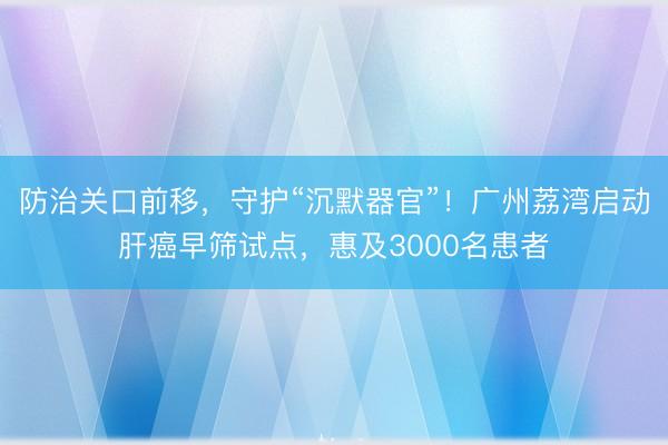 防治关口前移，守护“沉默器官”！广州荔湾启动肝癌早筛试点，惠及3000名患者