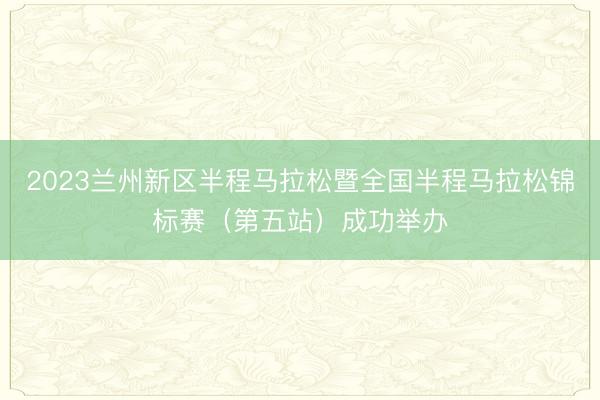 2023兰州新区半程马拉松暨全国半程马拉松锦标赛（第五站）成功举办