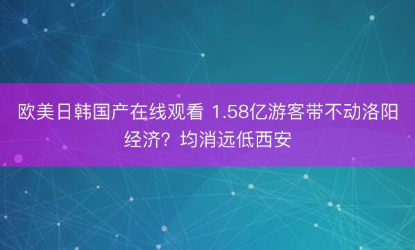 欧美日韩国产在线观看 1.58亿游客带不动洛阳经济？均消远低西安
