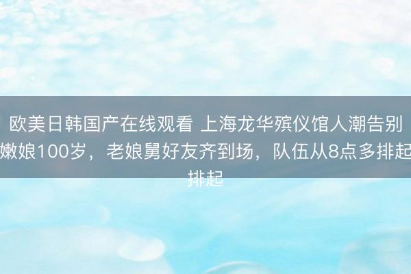 欧美日韩国产在线观看 上海龙华殡仪馆人潮告别嫩娘100岁，老娘舅好友齐到场，队伍从8点多排起