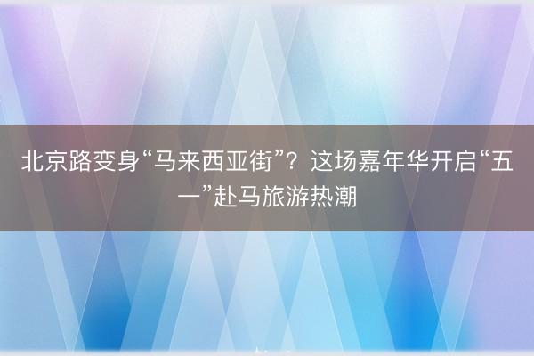 北京路变身“马来西亚街”？这场嘉年华开启“五一”赴马旅游热潮