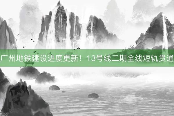 广州地铁建设进度更新！13号线二期全线短轨贯通