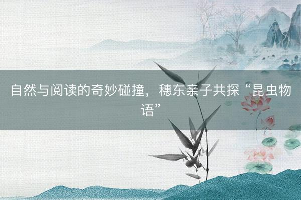 自然与阅读的奇妙碰撞，穗东亲子共探 “昆虫物语”