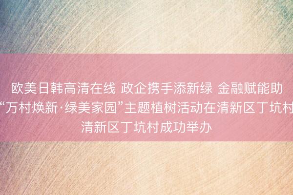 欧美日韩高清在线 政企携手添新绿 金融赋能助振兴——“万村焕新·绿美家园”主题植树活动在清新区丁坑村成功举办