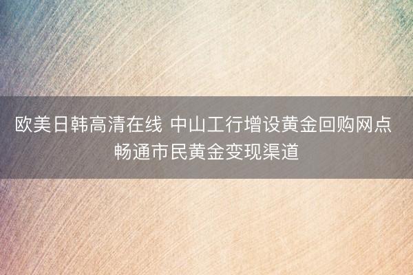 欧美日韩高清在线 中山工行增设黄金回购网点 畅通市民黄金变现渠道
