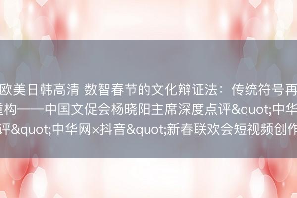 欧美日韩高清 数智春节的文化辩证法：传统符号再编码与文化主体性重构——中国文促会杨晓阳主席深度点评"中华网×抖音"新春联欢会短视频创作实践