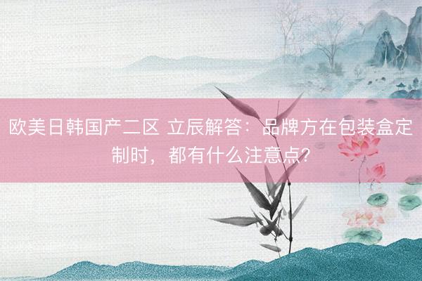 欧美日韩国产二区 立辰解答：品牌方在包装盒定制时，都有什么注意点？