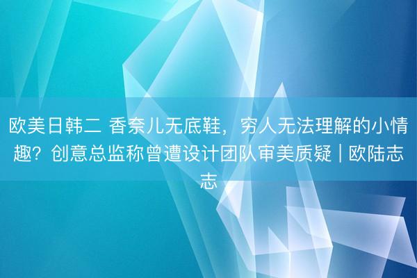 欧美日韩二 香奈儿无底鞋，穷人无法理解的小情趣？创意总监称曾遭设计团队审美质疑 | 欧陆志