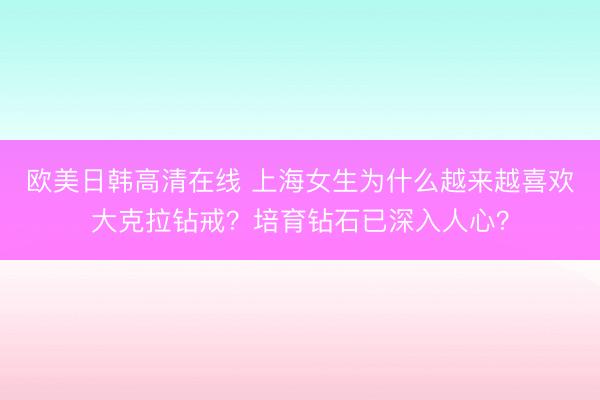 欧美日韩高清在线 上海女生为什么越来越喜欢大克拉钻戒？培育钻石已深入人心？