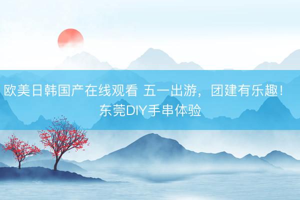 欧美日韩国产在线观看 五一出游，团建有乐趣！ 东莞DIY手串体验