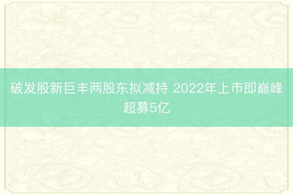 破发股新巨丰两股东拟减持 2022年上市即巅峰超募5亿
