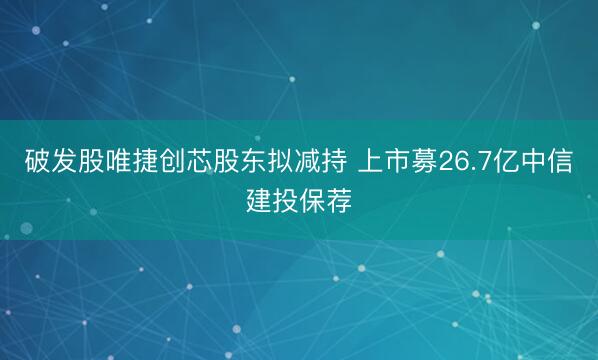 破发股唯捷创芯股东拟减持 上市募26.7亿中信建投保荐