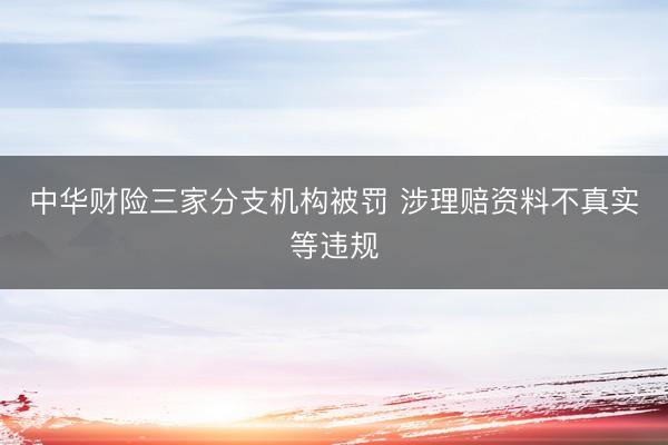 中华财险三家分支机构被罚 涉理赔资料不真实等违规