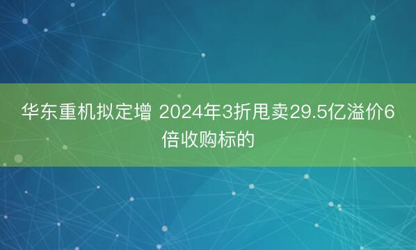 华东重机拟定增 2024年3折甩卖29.5亿溢价6倍收购标的
