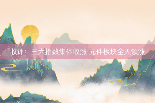 收评：三大指数集体收涨 元件板块全天领涨