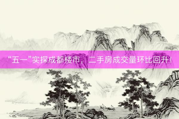 “五一”实探成都楼市，二手房成交量环比回升！