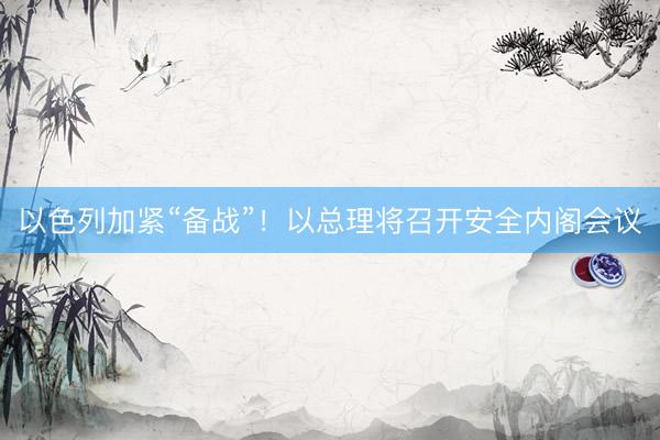 以色列加紧“备战”！以总理将召开安全内阁会议