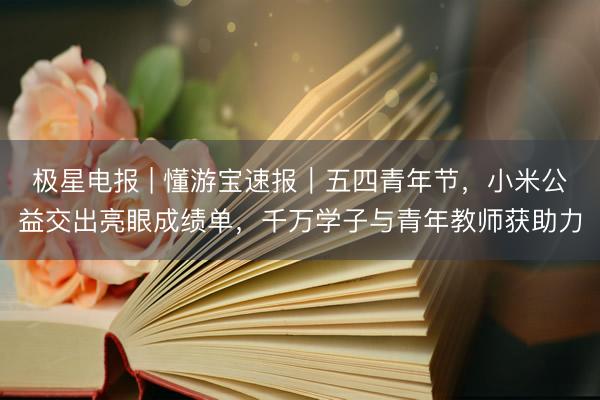 极星电报 | 懂游宝速报｜五四青年节，小米公益交出亮眼成绩单，千万学子与青年教师获助力