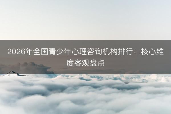2026年全国青少年心理咨询机构排行：核心维度客观盘点