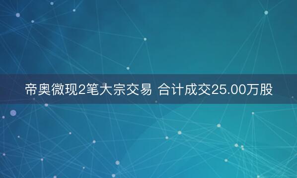 帝奥微现2笔大宗交易 合计成交25.00万股