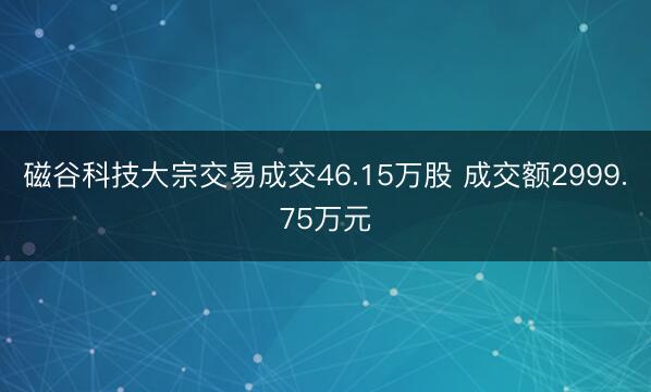 磁谷科技大宗交易成交46.15万股 成交额2999.75万元