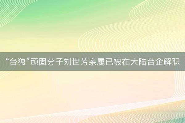 “台独”顽固分子刘世芳亲属已被在大陆台企解职