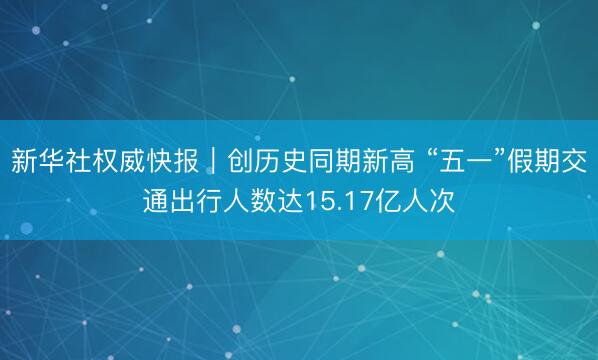 新华社权威快报｜创历史同期新高 “五一”假期交通出行人数达15.17亿人次