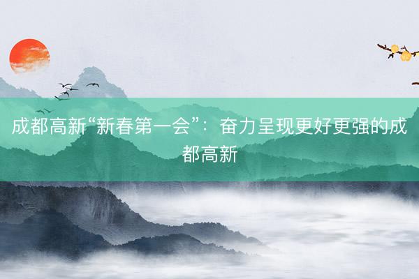 成都高新“新春第一会”：奋力呈现更好更强的成都高新