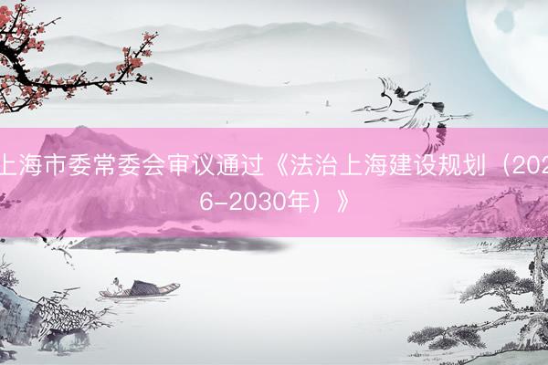 上海市委常委会审议通过《法治上海建设规划（2026-2030年）》
