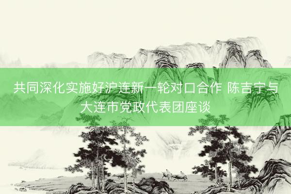 共同深化实施好沪连新一轮对口合作 陈吉宁与大连市党政代表团座谈