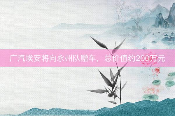 广汽埃安将向永州队赠车，总价值约200万元