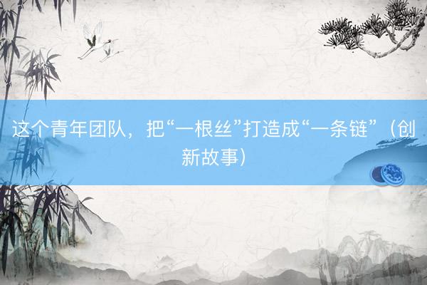 这个青年团队，把“一根丝”打造成“一条链”（创新故事）