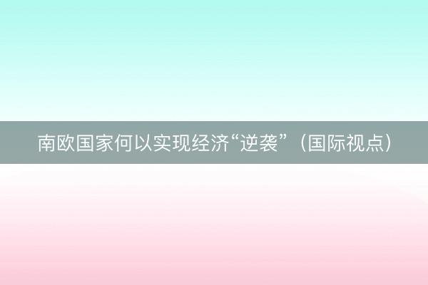 南欧国家何以实现经济“逆袭”（国际视点）