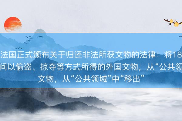 法国正式颁布关于归还非法所获文物的法律：将1815至1972年间以偷盗、掠夺等方式所得的外国文物，从“公共领域”中“移出”