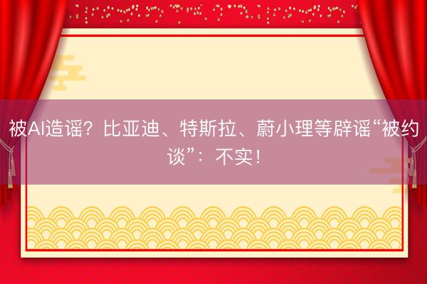 被AI造谣？比亚迪、特斯拉、蔚小理等辟谣“被约谈”：不实！