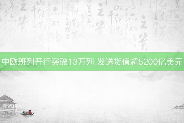 中欧班列开行突破13万列 发送货值超5200亿美元
