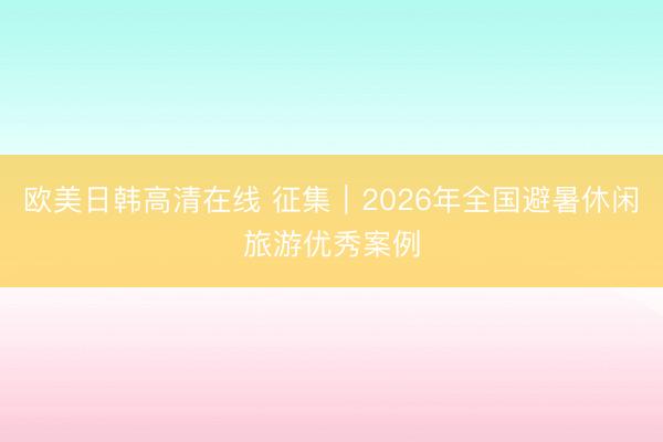 欧美日韩高清在线 征集｜2026年全国避暑休闲旅游优秀案例