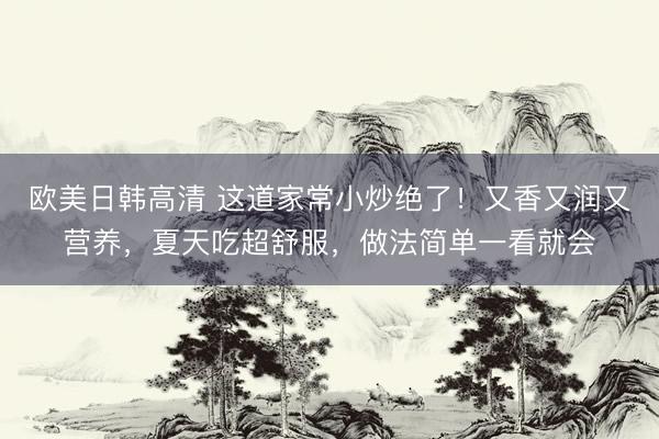 欧美日韩高清 这道家常小炒绝了！又香又润又营养，夏天吃超舒服，做法简单一看就会