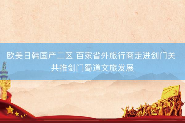 欧美日韩国产二区 百家省外旅行商走进剑门关 共推剑门蜀道文旅发展