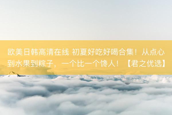 欧美日韩高清在线 初夏好吃好喝合集！从点心到水果到粽子，一个比一个馋人！【君之优选】
