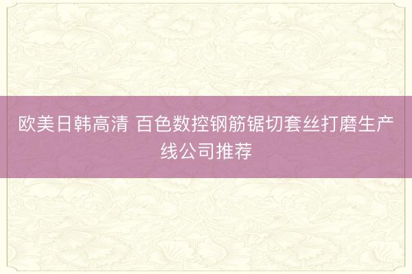 欧美日韩高清 百色数控钢筋锯切套丝打磨生产线公司推荐