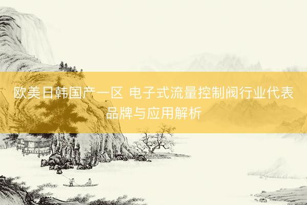 欧美日韩国产一区 电子式流量控制阀行业代表品牌与应用解析