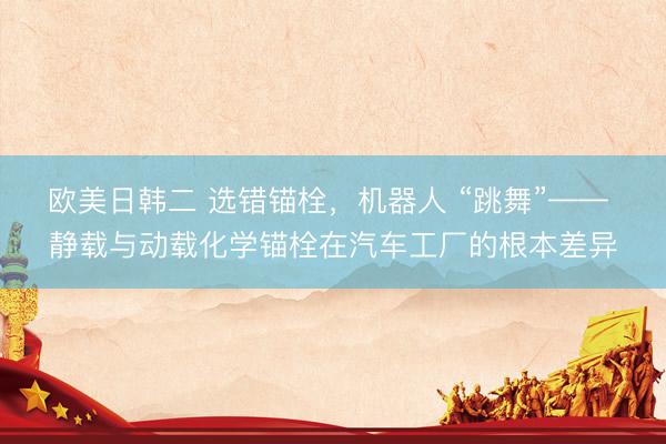 欧美日韩二 选错锚栓，机器人 “跳舞”—— 静载与动载化学锚栓在汽车工厂的根本差异