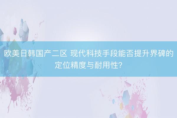 欧美日韩国产二区 现代科技手段能否提升界碑的定位精度与耐用性？