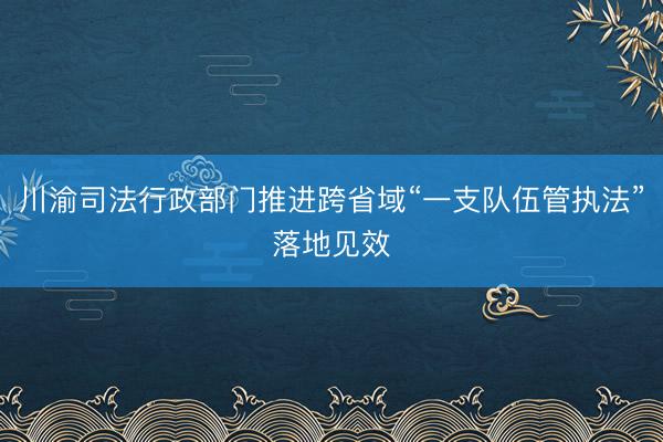 川渝司法行政部门推进跨省域“一支队伍管执法”落地见效