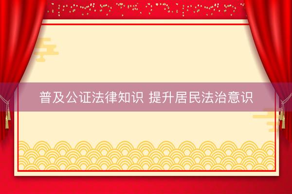 普及公证法律知识 提升居民法治意识