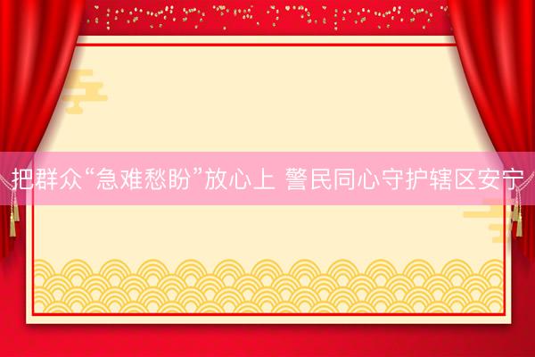 把群众“急难愁盼”放心上 警民同心守护辖区安宁